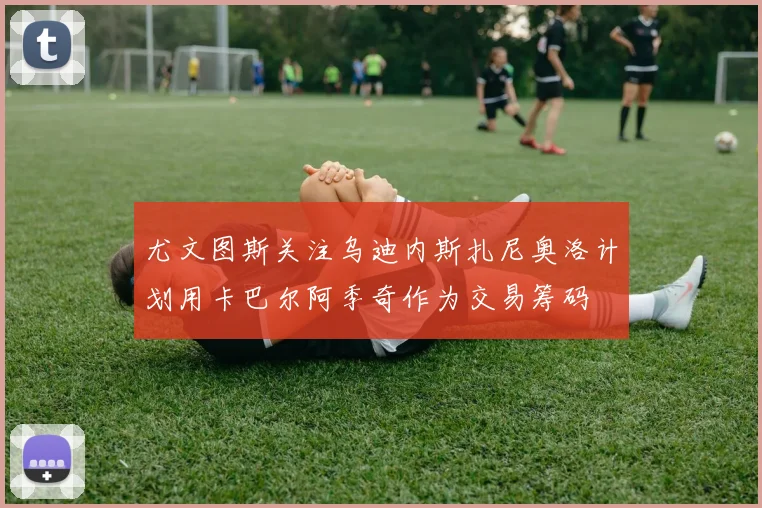 尤文图斯关注乌迪内斯扎尼奥洛计划用卡巴尔阿季奇作为交易筹码