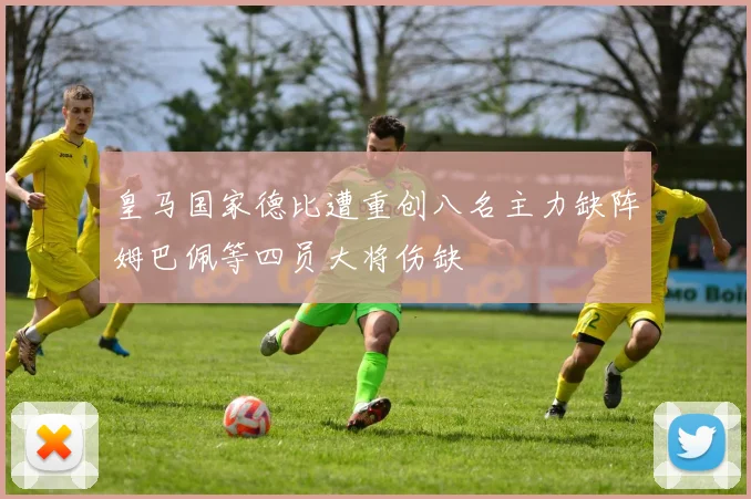 皇马国家德比遭重创八名主力缺阵姆巴佩等四员大将伤缺