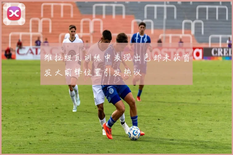 维拉纽瓦训练中表现出色却未获首发大前锋位置引发热议