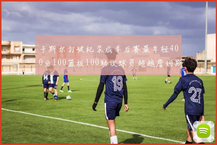 卡斯尔打破纪录成季后赛最年轻400分100篮板100助攻球员超越詹姆斯荣耀时刻