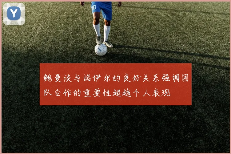 鲍曼谈与诺伊尔的良好关系强调团队合作的重要性超越个人表现