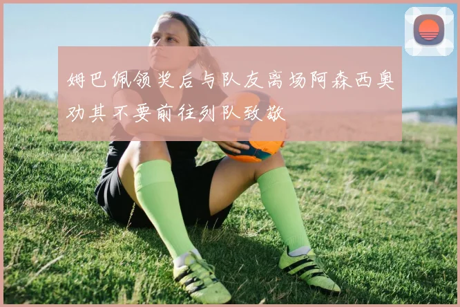 姆巴佩领奖后与队友离场阿森西奥劝其不要前往列队致敬