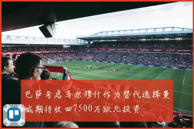巴萨考虑马尔穆什作为替代选择曼城期待收回7500万欧元投资