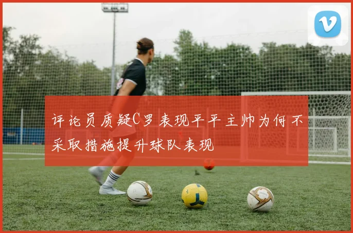 评论员质疑C罗表现平平主帅为何不采取措施提升球队表现