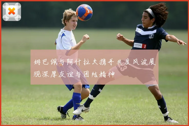 姆巴佩与阿什拉夫携手共度风波展现深厚友谊与团结精神