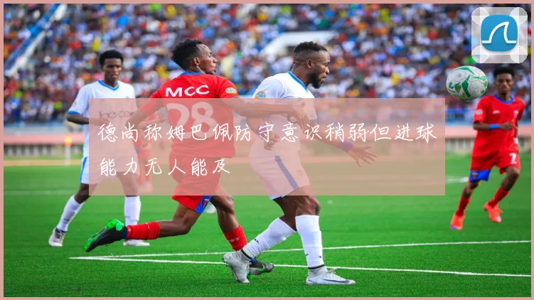 德尚称姆巴佩防守意识稍弱但进球能力无人能及
