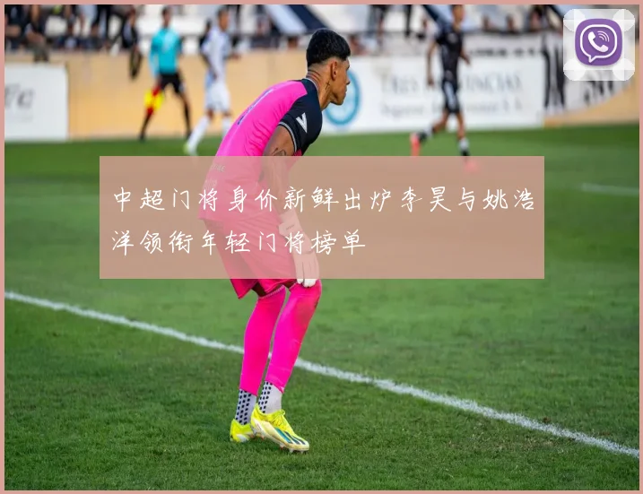 中超门将身价新鲜出炉李昊与姚浩洋领衔年轻门将榜单