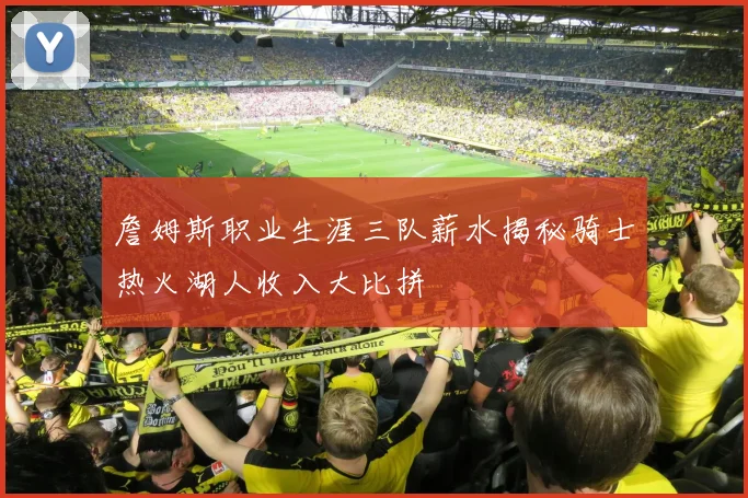 詹姆斯职业生涯三队薪水揭秘骑士热火湖人收入大比拼