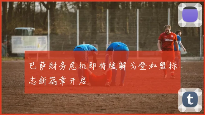 巴萨财务危机即将缓解戈登加盟标志新篇章开启