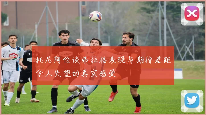 托尼阿伦谈弗拉格表现与期待差距令人失望的真实感受