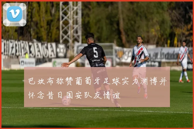 巴坎布称赞葡萄牙足球实力渊博并怀念昔日国安队友情谊