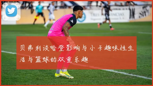 贝弗利谈哈登影响与小卡趣味性生活与篮球的双重乐趣