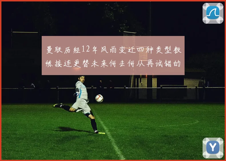 曼联历经12年风雨变迁四种类型教练接连更替未来何去何从再试错的空间有多少