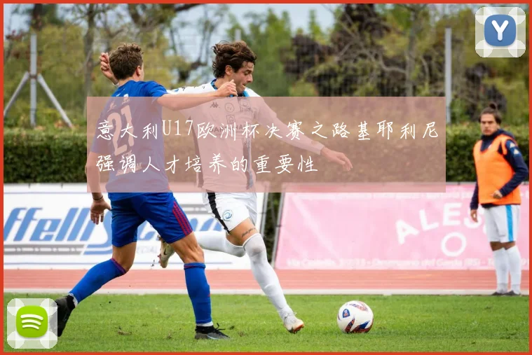 意大利U17欧洲杯决赛之路基耶利尼强调人才培养的重要性