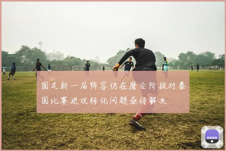 国足新一届阵容仍在磨合阶段对泰国比赛进攻转化问题亟待解决