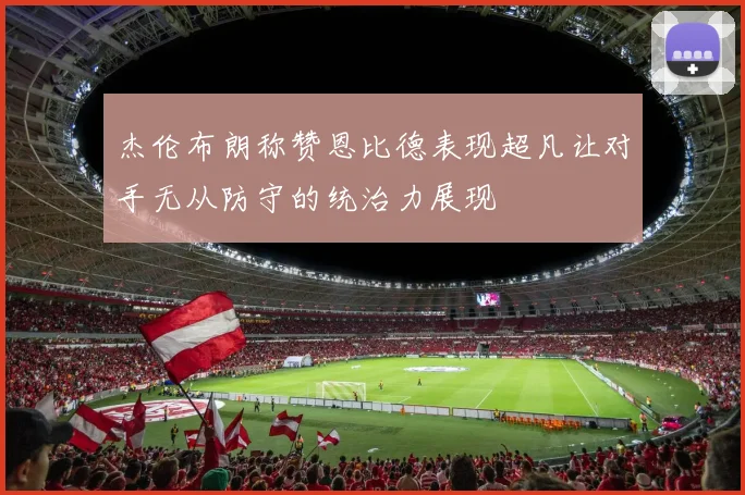 杰伦布朗称赞恩比德表现超凡让对手无从防守的统治力展现