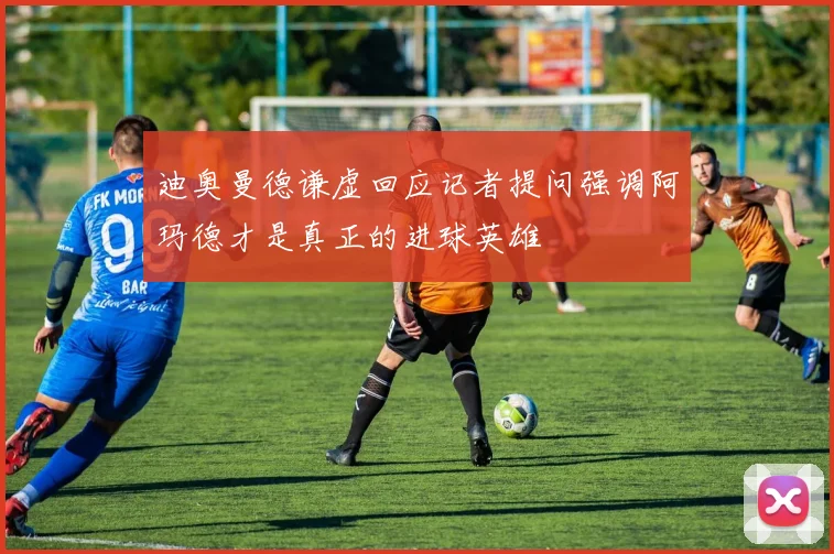 迪奥曼德谦虚回应记者提问强调阿玛德才是真正的进球英雄