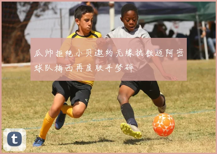 瓜帅拒绝小贝邀约无缘执教迈阿密球队梅西再度联手梦碎