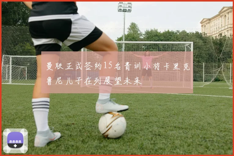 曼联正式签约15名青训小将卡里克鲁尼儿子在列展望未来