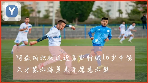阿森纳积极追逐莱斯特城16岁中场天才蒙加球员表示愿意加盟