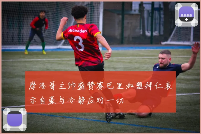 摩洛哥主帅盛赞赛巴里加盟拜仁表示自豪与冷静应对一切