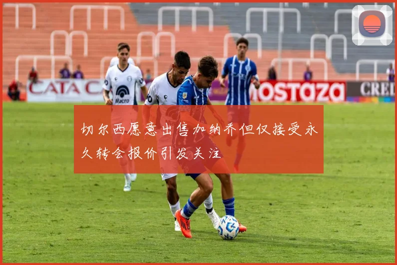 切尔西愿意出售加纳乔但仅接受永久转会报价引发关注