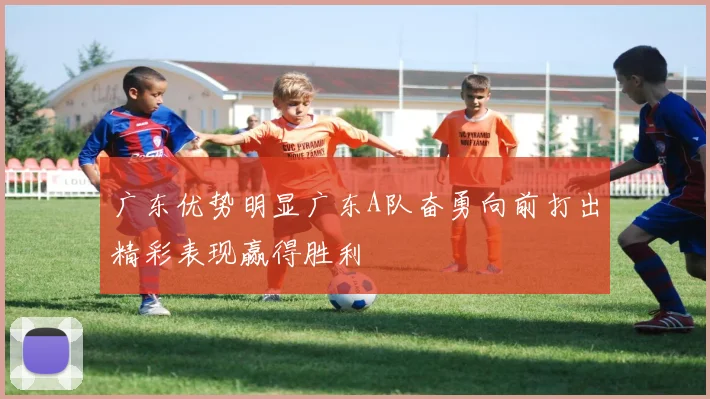广东优势明显广东A队奋勇向前打出精彩表现赢得胜利