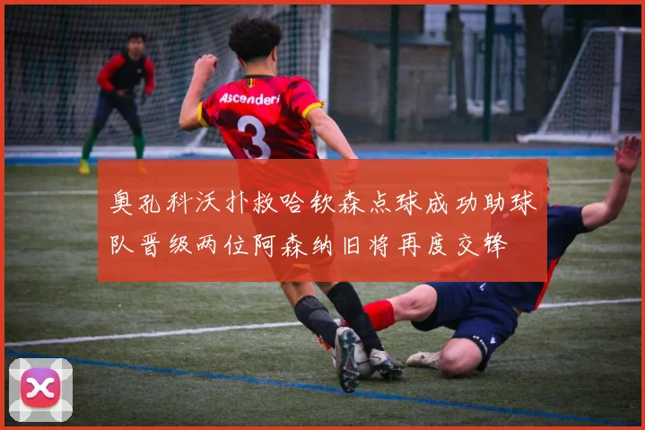 奥孔科沃扑救哈钦森点球成功助球队晋级两位阿森纳旧将再度交锋