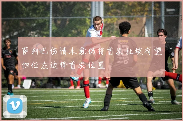 萨利巴伤情未愈仍将首发杜埃有望担任左边锋首发位置