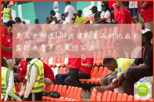 奥尼尔称选LBJ为建队基石科比成长需时老詹早已展现实力